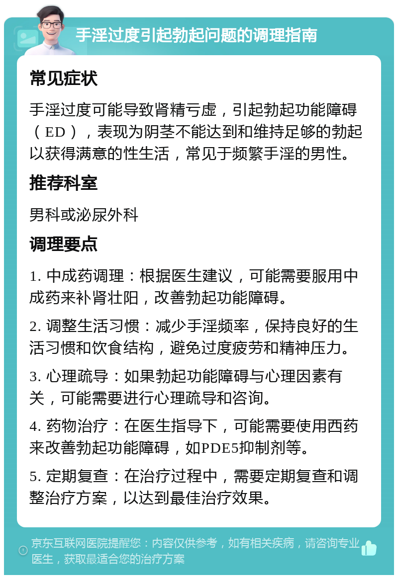 手淫过度引起勃起问题的调理指南 常见症状 手淫过度可能导致肾精亏虚，引起勃起功能障碍（ED），表现为阴茎不能达到和维持足够的勃起以获得满意的性生活，常见于频繁手淫的男性。 推荐科室 男科或泌尿外科 调理要点 1. 中成药调理：根据医生建议，可能需要服用中成药来补肾壮阳，改善勃起功能障碍。 2. 调整生活习惯：减少手淫频率，保持良好的生活习惯和饮食结构，避免过度疲劳和精神压力。 3. 心理疏导：如果勃起功能障碍与心理因素有关，可能需要进行心理疏导和咨询。 4. 药物治疗：在医生指导下，可能需要使用西药来改善勃起功能障碍，如PDE5抑制剂等。 5. 定期复查：在治疗过程中，需要定期复查和调整治疗方案，以达到最佳治疗效果。