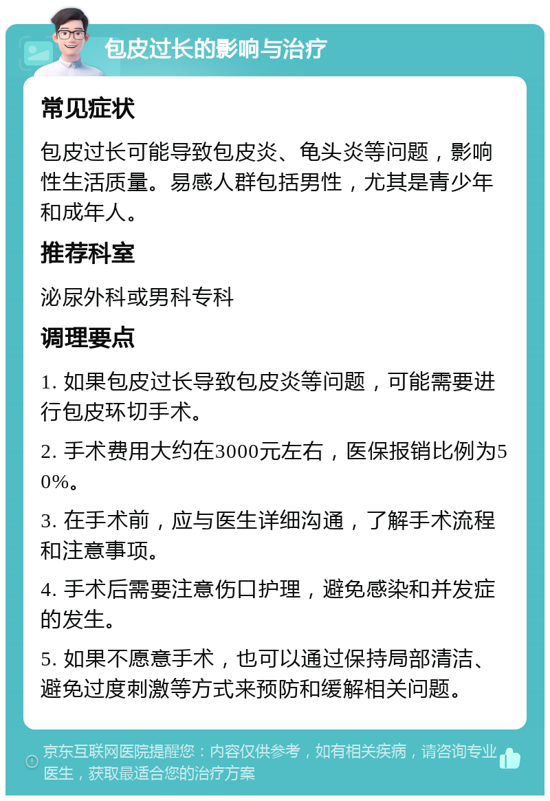 包皮过长的影响与治疗 常见症状 包皮过长可能导致包皮炎、龟头炎等问题，影响性生活质量。易感人群包括男性，尤其是青少年和成年人。 推荐科室 泌尿外科或男科专科 调理要点 1. 如果包皮过长导致包皮炎等问题，可能需要进行包皮环切手术。 2. 手术费用大约在3000元左右，医保报销比例为50%。 3. 在手术前，应与医生详细沟通，了解手术流程和注意事项。 4. 手术后需要注意伤口护理，避免感染和并发症的发生。 5. 如果不愿意手术，也可以通过保持局部清洁、避免过度刺激等方式来预防和缓解相关问题。