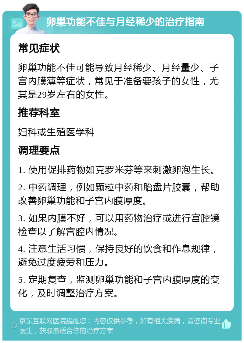 卵巢功能不佳与月经稀少的治疗指南 常见症状 卵巢功能不佳可能导致月经稀少、月经量少、子宫内膜薄等症状，常见于准备要孩子的女性，尤其是29岁左右的女性。 推荐科室 妇科或生殖医学科 调理要点 1. 使用促排药物如克罗米芬等来刺激卵泡生长。 2. 中药调理，例如颗粒中药和胎盘片胶囊，帮助改善卵巢功能和子宫内膜厚度。 3. 如果内膜不好，可以用药物治疗或进行宫腔镜检查以了解宫腔内情况。 4. 注意生活习惯，保持良好的饮食和作息规律，避免过度疲劳和压力。 5. 定期复查，监测卵巢功能和子宫内膜厚度的变化，及时调整治疗方案。