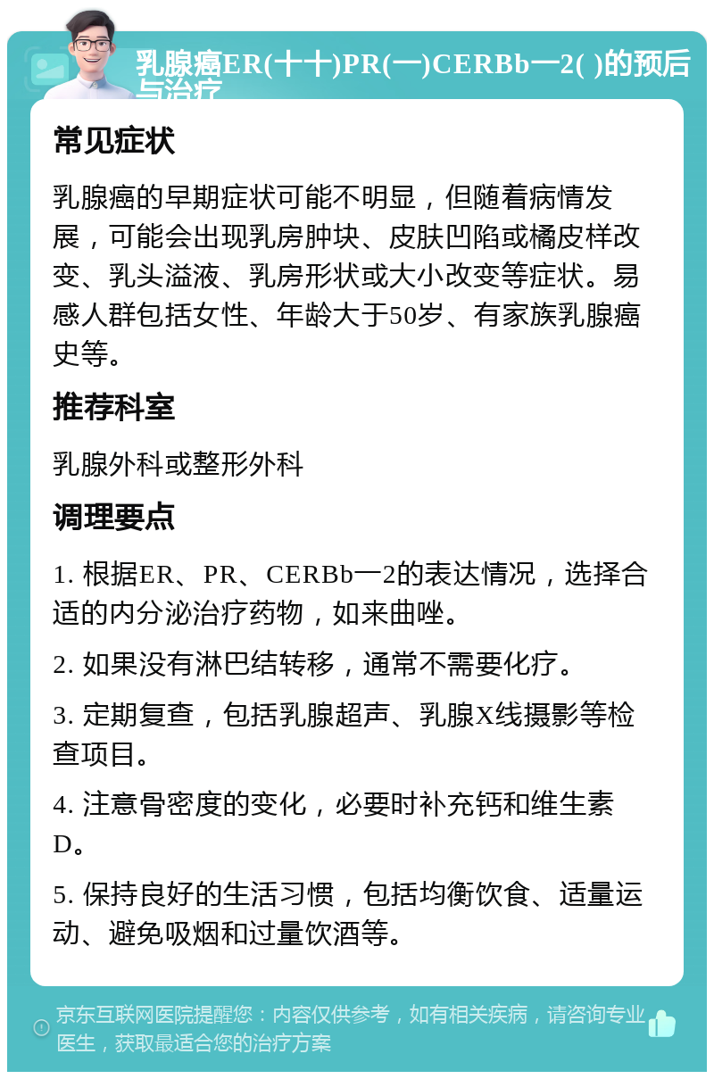 乳腺癌ER(十十)PR(一)CERBb一2( )的预后与治疗 常见症状 乳腺癌的早期症状可能不明显，但随着病情发展，可能会出现乳房肿块、皮肤凹陷或橘皮样改变、乳头溢液、乳房形状或大小改变等症状。易感人群包括女性、年龄大于50岁、有家族乳腺癌史等。 推荐科室 乳腺外科或整形外科 调理要点 1. 根据ER、PR、CERBb一2的表达情况，选择合适的内分泌治疗药物，如来曲唑。 2. 如果没有淋巴结转移，通常不需要化疗。 3. 定期复查，包括乳腺超声、乳腺X线摄影等检查项目。 4. 注意骨密度的变化，必要时补充钙和维生素D。 5. 保持良好的生活习惯，包括均衡饮食、适量运动、避免吸烟和过量饮酒等。