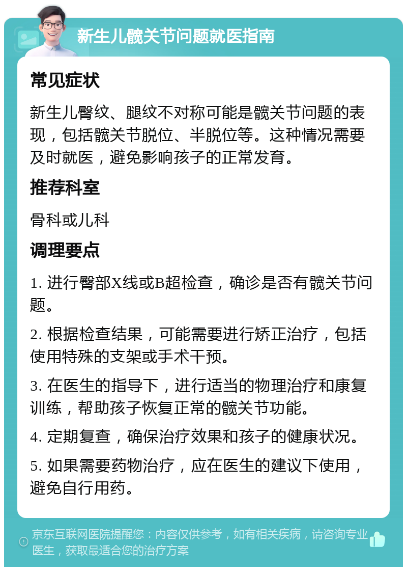 新生儿髋关节问题就医指南 常见症状 新生儿臀纹、腿纹不对称可能是髋关节问题的表现，包括髋关节脱位、半脱位等。这种情况需要及时就医，避免影响孩子的正常发育。 推荐科室 骨科或儿科 调理要点 1. 进行臀部X线或B超检查，确诊是否有髋关节问题。 2. 根据检查结果，可能需要进行矫正治疗，包括使用特殊的支架或手术干预。 3. 在医生的指导下，进行适当的物理治疗和康复训练，帮助孩子恢复正常的髋关节功能。 4. 定期复查，确保治疗效果和孩子的健康状况。 5. 如果需要药物治疗，应在医生的建议下使用，避免自行用药。