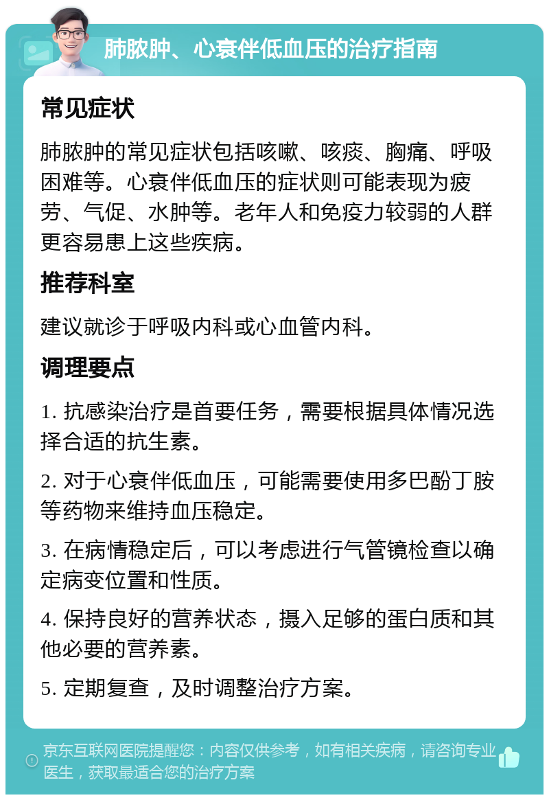 肺脓肿、心衰伴低血压的治疗指南 常见症状 肺脓肿的常见症状包括咳嗽、咳痰、胸痛、呼吸困难等。心衰伴低血压的症状则可能表现为疲劳、气促、水肿等。老年人和免疫力较弱的人群更容易患上这些疾病。 推荐科室 建议就诊于呼吸内科或心血管内科。 调理要点 1. 抗感染治疗是首要任务，需要根据具体情况选择合适的抗生素。 2. 对于心衰伴低血压，可能需要使用多巴酚丁胺等药物来维持血压稳定。 3. 在病情稳定后，可以考虑进行气管镜检查以确定病变位置和性质。 4. 保持良好的营养状态，摄入足够的蛋白质和其他必要的营养素。 5. 定期复查，及时调整治疗方案。