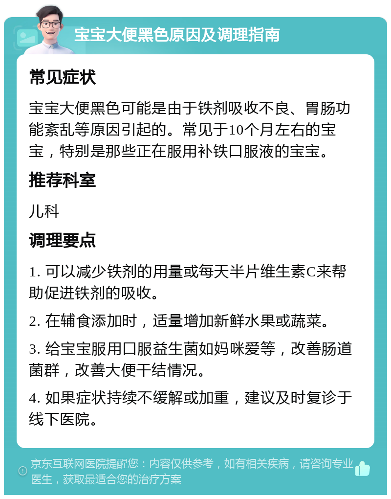 宝宝大便黑色原因及调理指南 常见症状 宝宝大便黑色可能是由于铁剂吸收不良、胃肠功能紊乱等原因引起的。常见于10个月左右的宝宝，特别是那些正在服用补铁口服液的宝宝。 推荐科室 儿科 调理要点 1. 可以减少铁剂的用量或每天半片维生素C来帮助促进铁剂的吸收。 2. 在辅食添加时，适量增加新鲜水果或蔬菜。 3. 给宝宝服用口服益生菌如妈咪爱等，改善肠道菌群，改善大便干结情况。 4. 如果症状持续不缓解或加重，建议及时复诊于线下医院。