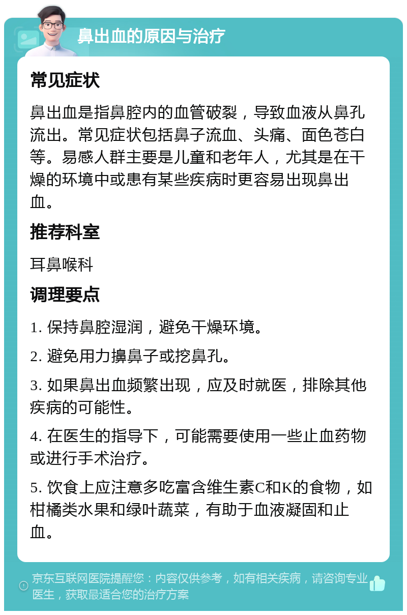 鼻出血的原因与治疗 常见症状 鼻出血是指鼻腔内的血管破裂，导致血液从鼻孔流出。常见症状包括鼻子流血、头痛、面色苍白等。易感人群主要是儿童和老年人，尤其是在干燥的环境中或患有某些疾病时更容易出现鼻出血。 推荐科室 耳鼻喉科 调理要点 1. 保持鼻腔湿润，避免干燥环境。 2. 避免用力擤鼻子或挖鼻孔。 3. 如果鼻出血频繁出现，应及时就医，排除其他疾病的可能性。 4. 在医生的指导下，可能需要使用一些止血药物或进行手术治疗。 5. 饮食上应注意多吃富含维生素C和K的食物，如柑橘类水果和绿叶蔬菜，有助于血液凝固和止血。