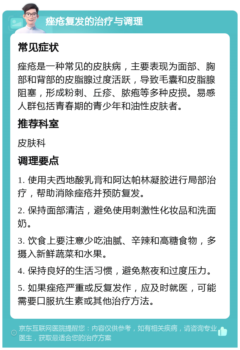 痤疮复发的治疗与调理 常见症状 痤疮是一种常见的皮肤病，主要表现为面部、胸部和背部的皮脂腺过度活跃，导致毛囊和皮脂腺阻塞，形成粉刺、丘疹、脓疱等多种皮损。易感人群包括青春期的青少年和油性皮肤者。 推荐科室 皮肤科 调理要点 1. 使用夫西地酸乳膏和阿达帕林凝胶进行局部治疗，帮助消除痤疮并预防复发。 2. 保持面部清洁，避免使用刺激性化妆品和洗面奶。 3. 饮食上要注意少吃油腻、辛辣和高糖食物，多摄入新鲜蔬菜和水果。 4. 保持良好的生活习惯，避免熬夜和过度压力。 5. 如果痤疮严重或反复发作，应及时就医，可能需要口服抗生素或其他治疗方法。