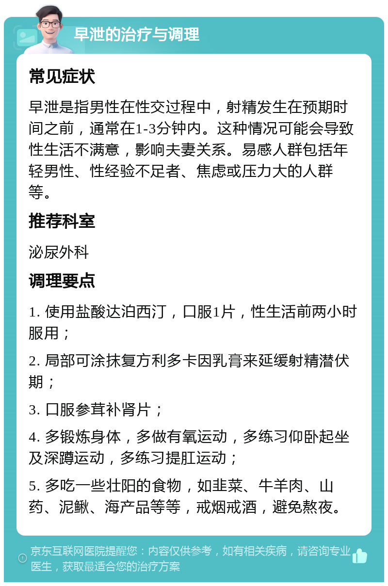 早泄的治疗与调理 常见症状 早泄是指男性在性交过程中，射精发生在预期时间之前，通常在1-3分钟内。这种情况可能会导致性生活不满意，影响夫妻关系。易感人群包括年轻男性、性经验不足者、焦虑或压力大的人群等。 推荐科室 泌尿外科 调理要点 1. 使用盐酸达泊西汀，口服1片，性生活前两小时服用； 2. 局部可涂抹复方利多卡因乳膏来延缓射精潜伏期； 3. 口服参茸补肾片； 4. 多锻炼身体，多做有氧运动，多练习仰卧起坐及深蹲运动，多练习提肛运动； 5. 多吃一些壮阳的食物，如韭菜、牛羊肉、山药、泥鳅、海产品等等，戒烟戒酒，避免熬夜。