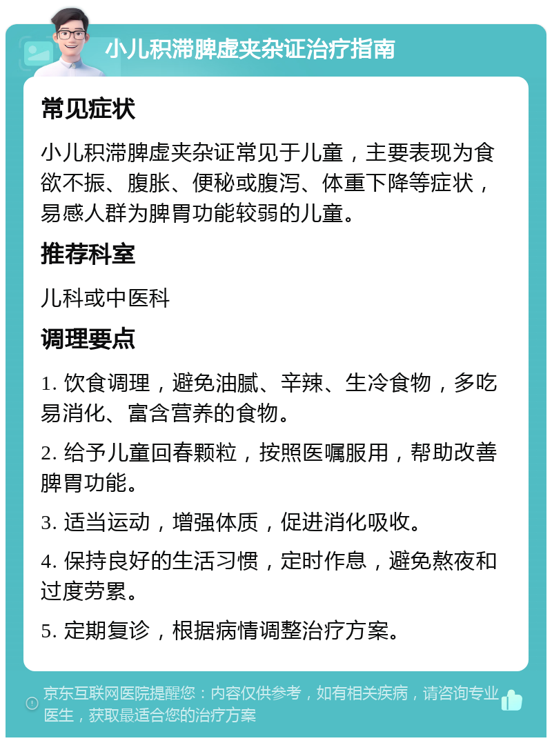 小儿积滞脾虚夹杂证治疗指南 常见症状 小儿积滞脾虚夹杂证常见于儿童，主要表现为食欲不振、腹胀、便秘或腹泻、体重下降等症状，易感人群为脾胃功能较弱的儿童。 推荐科室 儿科或中医科 调理要点 1. 饮食调理，避免油腻、辛辣、生冷食物，多吃易消化、富含营养的食物。 2. 给予儿童回春颗粒，按照医嘱服用，帮助改善脾胃功能。 3. 适当运动，增强体质，促进消化吸收。 4. 保持良好的生活习惯，定时作息，避免熬夜和过度劳累。 5. 定期复诊，根据病情调整治疗方案。