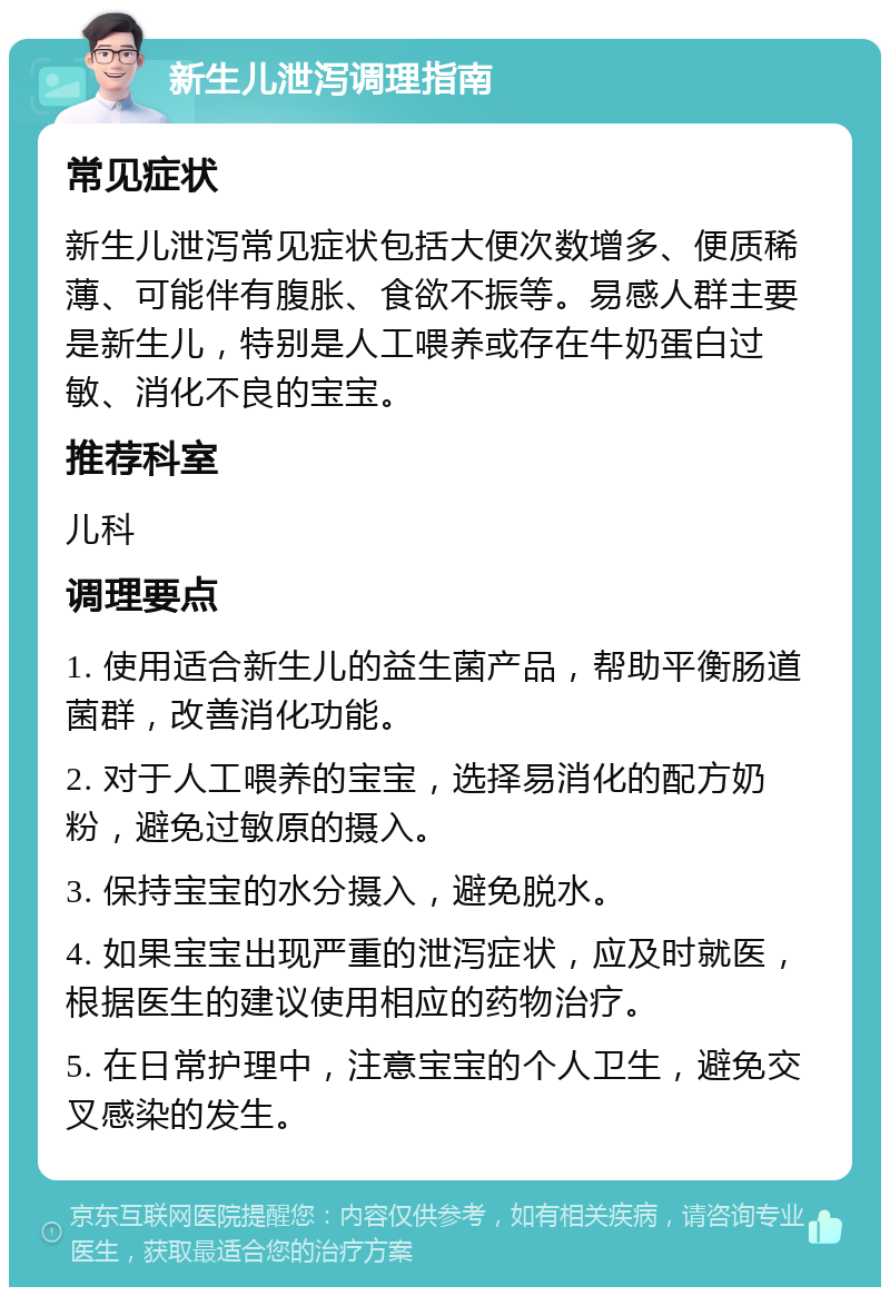 新生儿泄泻调理指南 常见症状 新生儿泄泻常见症状包括大便次数增多、便质稀薄、可能伴有腹胀、食欲不振等。易感人群主要是新生儿，特别是人工喂养或存在牛奶蛋白过敏、消化不良的宝宝。 推荐科室 儿科 调理要点 1. 使用适合新生儿的益生菌产品，帮助平衡肠道菌群，改善消化功能。 2. 对于人工喂养的宝宝，选择易消化的配方奶粉，避免过敏原的摄入。 3. 保持宝宝的水分摄入，避免脱水。 4. 如果宝宝出现严重的泄泻症状，应及时就医，根据医生的建议使用相应的药物治疗。 5. 在日常护理中，注意宝宝的个人卫生，避免交叉感染的发生。