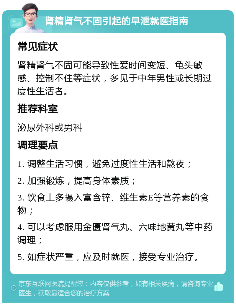 肾精肾气不固引起的早泄就医指南 常见症状 肾精肾气不固可能导致性爱时间变短、龟头敏感、控制不住等症状，多见于中年男性或长期过度性生活者。 推荐科室 泌尿外科或男科 调理要点 1. 调整生活习惯，避免过度性生活和熬夜； 2. 加强锻炼，提高身体素质； 3. 饮食上多摄入富含锌、维生素E等营养素的食物； 4. 可以考虑服用金匮肾气丸、六味地黄丸等中药调理； 5. 如症状严重，应及时就医，接受专业治疗。