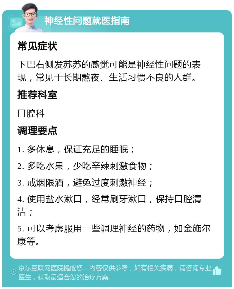 神经性问题就医指南 常见症状 下巴右侧发苏苏的感觉可能是神经性问题的表现，常见于长期熬夜、生活习惯不良的人群。 推荐科室 口腔科 调理要点 1. 多休息，保证充足的睡眠； 2. 多吃水果，少吃辛辣刺激食物； 3. 戒烟限酒，避免过度刺激神经； 4. 使用盐水漱口，经常刷牙漱口，保持口腔清洁； 5. 可以考虑服用一些调理神经的药物，如金施尔康等。