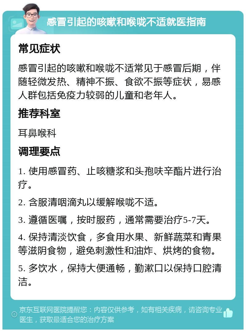 感冒引起的咳嗽和喉咙不适就医指南 常见症状 感冒引起的咳嗽和喉咙不适常见于感冒后期，伴随轻微发热、精神不振、食欲不振等症状，易感人群包括免疫力较弱的儿童和老年人。 推荐科室 耳鼻喉科 调理要点 1. 使用感冒药、止咳糖浆和头孢呋辛酯片进行治疗。 2. 含服清咽滴丸以缓解喉咙不适。 3. 遵循医嘱，按时服药，通常需要治疗5-7天。 4. 保持清淡饮食，多食用水果、新鲜蔬菜和青果等滋阴食物，避免刺激性和油炸、烘烤的食物。 5. 多饮水，保持大便通畅，勤漱口以保持口腔清洁。