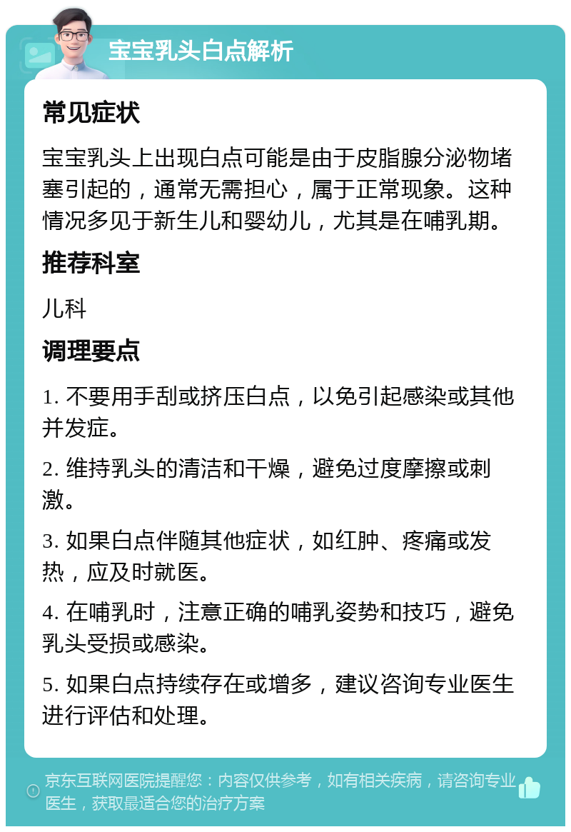 宝宝乳头白点解析 常见症状 宝宝乳头上出现白点可能是由于皮脂腺分泌物堵塞引起的，通常无需担心，属于正常现象。这种情况多见于新生儿和婴幼儿，尤其是在哺乳期。 推荐科室 儿科 调理要点 1. 不要用手刮或挤压白点，以免引起感染或其他并发症。 2. 维持乳头的清洁和干燥，避免过度摩擦或刺激。 3. 如果白点伴随其他症状，如红肿、疼痛或发热，应及时就医。 4. 在哺乳时，注意正确的哺乳姿势和技巧，避免乳头受损或感染。 5. 如果白点持续存在或增多，建议咨询专业医生进行评估和处理。