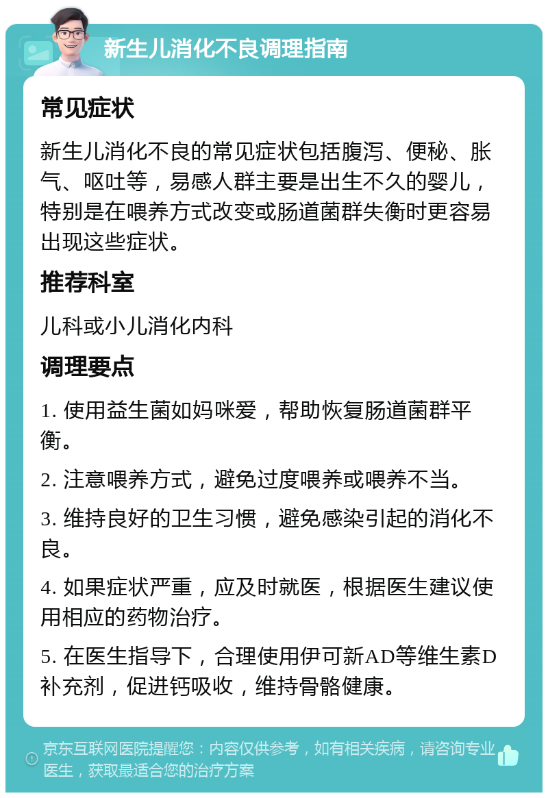 新生儿消化不良调理指南 常见症状 新生儿消化不良的常见症状包括腹泻、便秘、胀气、呕吐等，易感人群主要是出生不久的婴儿，特别是在喂养方式改变或肠道菌群失衡时更容易出现这些症状。 推荐科室 儿科或小儿消化内科 调理要点 1. 使用益生菌如妈咪爱，帮助恢复肠道菌群平衡。 2. 注意喂养方式，避免过度喂养或喂养不当。 3. 维持良好的卫生习惯，避免感染引起的消化不良。 4. 如果症状严重，应及时就医，根据医生建议使用相应的药物治疗。 5. 在医生指导下，合理使用伊可新AD等维生素D补充剂，促进钙吸收，维持骨骼健康。