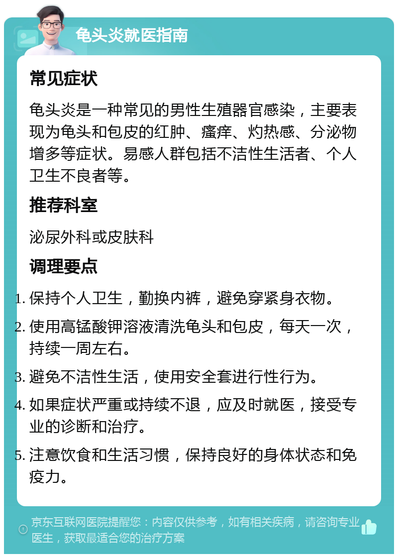 龟头炎就医指南 常见症状 龟头炎是一种常见的男性生殖器官感染，主要表现为龟头和包皮的红肿、瘙痒、灼热感、分泌物增多等症状。易感人群包括不洁性生活者、个人卫生不良者等。 推荐科室 泌尿外科或皮肤科 调理要点 保持个人卫生，勤换内裤，避免穿紧身衣物。 使用高锰酸钾溶液清洗龟头和包皮，每天一次，持续一周左右。 避免不洁性生活，使用安全套进行性行为。 如果症状严重或持续不退，应及时就医，接受专业的诊断和治疗。 注意饮食和生活习惯，保持良好的身体状态和免疫力。