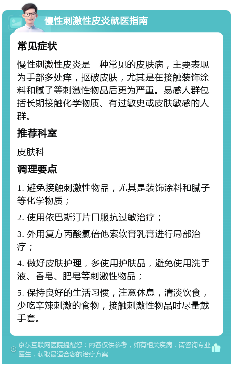 慢性刺激性皮炎就医指南 常见症状 慢性刺激性皮炎是一种常见的皮肤病，主要表现为手部多处痒，抠破皮肤，尤其是在接触装饰涂料和腻子等刺激性物品后更为严重。易感人群包括长期接触化学物质、有过敏史或皮肤敏感的人群。 推荐科室 皮肤科 调理要点 1. 避免接触刺激性物品，尤其是装饰涂料和腻子等化学物质； 2. 使用依巴斯汀片口服抗过敏治疗； 3. 外用复方丙酸氯倍他索软膏乳膏进行局部治疗； 4. 做好皮肤护理，多使用护肤品，避免使用洗手液、香皂、肥皂等刺激性物品； 5. 保持良好的生活习惯，注意休息，清淡饮食，少吃辛辣刺激的食物，接触刺激性物品时尽量戴手套。