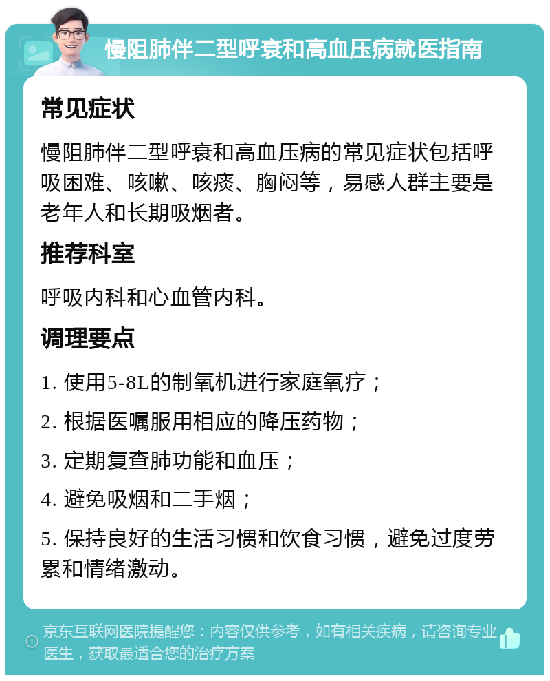 慢阻肺伴二型呼衰和高血压病就医指南 常见症状 慢阻肺伴二型呼衰和高血压病的常见症状包括呼吸困难、咳嗽、咳痰、胸闷等，易感人群主要是老年人和长期吸烟者。 推荐科室 呼吸内科和心血管内科。 调理要点 1. 使用5-8L的制氧机进行家庭氧疗； 2. 根据医嘱服用相应的降压药物； 3. 定期复查肺功能和血压； 4. 避免吸烟和二手烟； 5. 保持良好的生活习惯和饮食习惯，避免过度劳累和情绪激动。