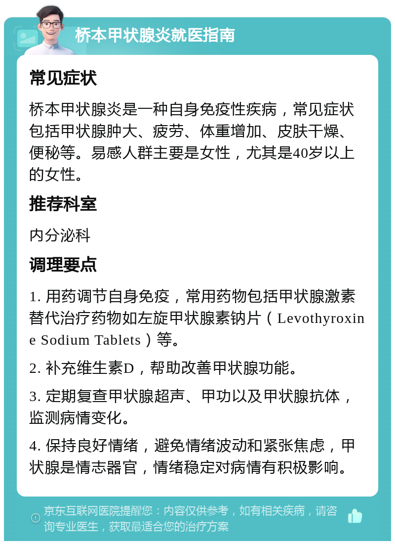 桥本甲状腺炎就医指南 常见症状 桥本甲状腺炎是一种自身免疫性疾病，常见症状包括甲状腺肿大、疲劳、体重增加、皮肤干燥、便秘等。易感人群主要是女性，尤其是40岁以上的女性。 推荐科室 内分泌科 调理要点 1. 用药调节自身免疫，常用药物包括甲状腺激素替代治疗药物如左旋甲状腺素钠片（Levothyroxine Sodium Tablets）等。 2. 补充维生素D，帮助改善甲状腺功能。 3. 定期复查甲状腺超声、甲功以及甲状腺抗体，监测病情变化。 4. 保持良好情绪，避免情绪波动和紧张焦虑，甲状腺是情志器官，情绪稳定对病情有积极影响。