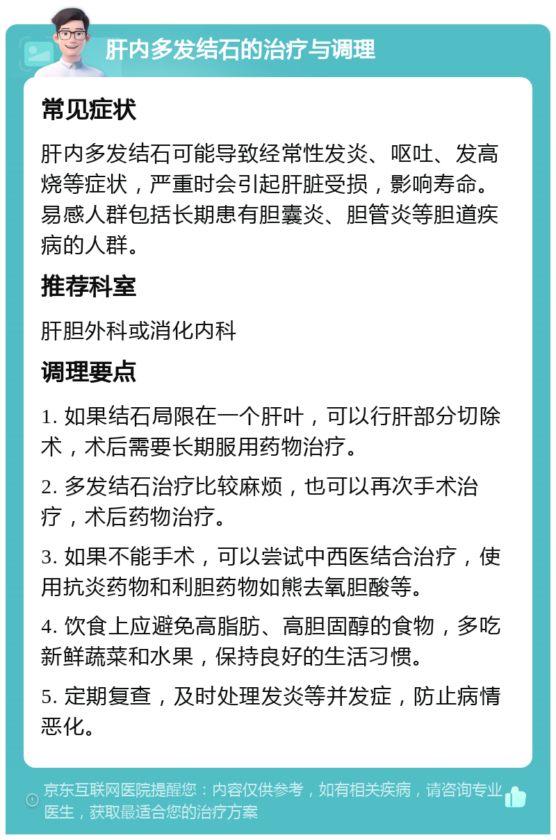 肝内多发结石的治疗与调理 常见症状 肝内多发结石可能导致经常性发炎、呕吐、发高烧等症状，严重时会引起肝脏受损，影响寿命。易感人群包括长期患有胆囊炎、胆管炎等胆道疾病的人群。 推荐科室 肝胆外科或消化内科 调理要点 1. 如果结石局限在一个肝叶，可以行肝部分切除术，术后需要长期服用药物治疗。 2. 多发结石治疗比较麻烦，也可以再次手术治疗，术后药物治疗。 3. 如果不能手术，可以尝试中西医结合治疗，使用抗炎药物和利胆药物如熊去氧胆酸等。 4. 饮食上应避免高脂肪、高胆固醇的食物，多吃新鲜蔬菜和水果，保持良好的生活习惯。 5. 定期复查，及时处理发炎等并发症，防止病情恶化。