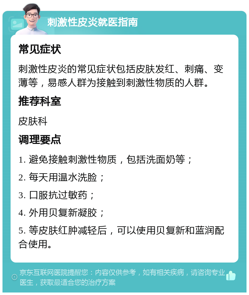 刺激性皮炎就医指南 常见症状 刺激性皮炎的常见症状包括皮肤发红、刺痛、变薄等，易感人群为接触到刺激性物质的人群。 推荐科室 皮肤科 调理要点 1. 避免接触刺激性物质，包括洗面奶等； 2. 每天用温水洗脸； 3. 口服抗过敏药； 4. 外用贝复新凝胶； 5. 等皮肤红肿减轻后，可以使用贝复新和蓝润配合使用。