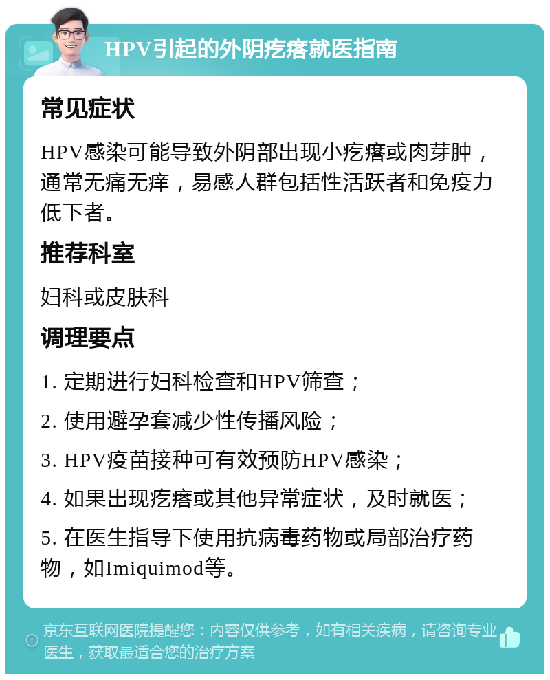 HPV引起的外阴疙瘩就医指南 常见症状 HPV感染可能导致外阴部出现小疙瘩或肉芽肿，通常无痛无痒，易感人群包括性活跃者和免疫力低下者。 推荐科室 妇科或皮肤科 调理要点 1. 定期进行妇科检查和HPV筛查； 2. 使用避孕套减少性传播风险； 3. HPV疫苗接种可有效预防HPV感染； 4. 如果出现疙瘩或其他异常症状，及时就医； 5. 在医生指导下使用抗病毒药物或局部治疗药物，如Imiquimod等。