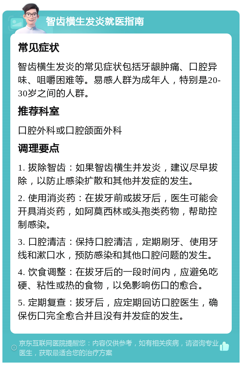 智齿横生发炎就医指南 常见症状 智齿横生发炎的常见症状包括牙龈肿痛、口腔异味、咀嚼困难等。易感人群为成年人，特别是20-30岁之间的人群。 推荐科室 口腔外科或口腔颌面外科 调理要点 1. 拔除智齿：如果智齿横生并发炎，建议尽早拔除，以防止感染扩散和其他并发症的发生。 2. 使用消炎药：在拔牙前或拔牙后，医生可能会开具消炎药，如阿莫西林或头孢类药物，帮助控制感染。 3. 口腔清洁：保持口腔清洁，定期刷牙、使用牙线和漱口水，预防感染和其他口腔问题的发生。 4. 饮食调整：在拔牙后的一段时间内，应避免吃硬、粘性或热的食物，以免影响伤口的愈合。 5. 定期复查：拔牙后，应定期回访口腔医生，确保伤口完全愈合并且没有并发症的发生。