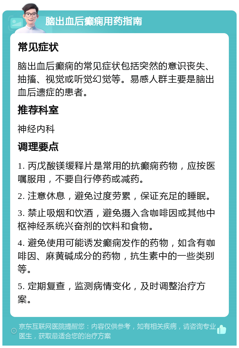 脑出血后癫痫用药指南 常见症状 脑出血后癫痫的常见症状包括突然的意识丧失、抽搐、视觉或听觉幻觉等。易感人群主要是脑出血后遗症的患者。 推荐科室 神经内科 调理要点 1. 丙戊酸镁缓释片是常用的抗癫痫药物，应按医嘱服用，不要自行停药或减药。 2. 注意休息，避免过度劳累，保证充足的睡眠。 3. 禁止吸烟和饮酒，避免摄入含咖啡因或其他中枢神经系统兴奋剂的饮料和食物。 4. 避免使用可能诱发癫痫发作的药物，如含有咖啡因、麻黄碱成分的药物，抗生素中的一些类别等。 5. 定期复查，监测病情变化，及时调整治疗方案。