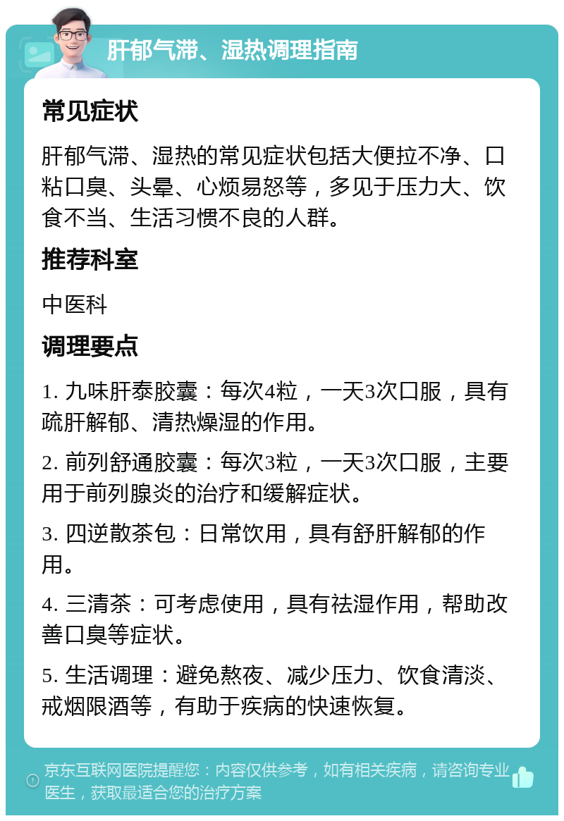 肝郁气滞、湿热调理指南 常见症状 肝郁气滞、湿热的常见症状包括大便拉不净、口粘口臭、头晕、心烦易怒等，多见于压力大、饮食不当、生活习惯不良的人群。 推荐科室 中医科 调理要点 1. 九味肝泰胶囊：每次4粒，一天3次口服，具有疏肝解郁、清热燥湿的作用。 2. 前列舒通胶囊：每次3粒，一天3次口服，主要用于前列腺炎的治疗和缓解症状。 3. 四逆散茶包：日常饮用，具有舒肝解郁的作用。 4. 三清茶：可考虑使用，具有祛湿作用，帮助改善口臭等症状。 5. 生活调理：避免熬夜、减少压力、饮食清淡、戒烟限酒等，有助于疾病的快速恢复。