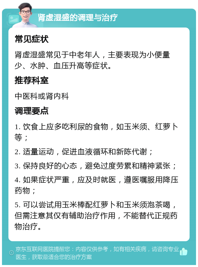 肾虚湿盛的调理与治疗 常见症状 肾虚湿盛常见于中老年人，主要表现为小便量少、水肿、血压升高等症状。 推荐科室 中医科或肾内科 调理要点 1. 饮食上应多吃利尿的食物，如玉米须、红萝卜等； 2. 适量运动，促进血液循环和新陈代谢； 3. 保持良好的心态，避免过度劳累和精神紧张； 4. 如果症状严重，应及时就医，遵医嘱服用降压药物； 5. 可以尝试用玉米棒配红萝卜和玉米须泡茶喝，但需注意其仅有辅助治疗作用，不能替代正规药物治疗。