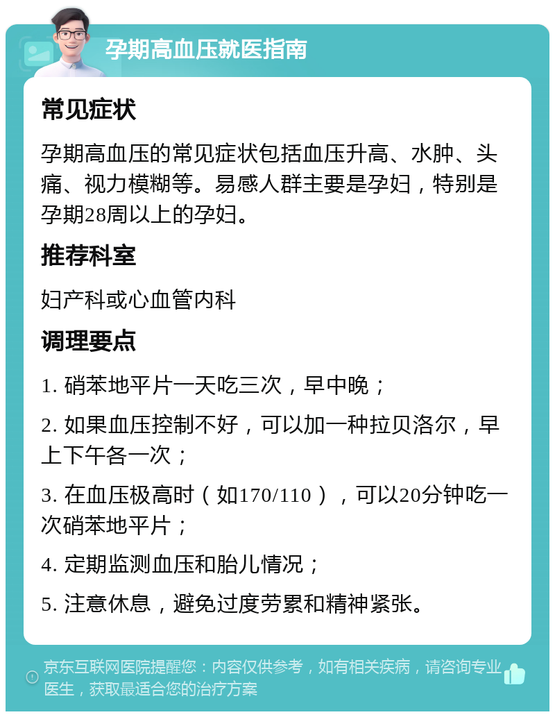 孕期高血压就医指南 常见症状 孕期高血压的常见症状包括血压升高、水肿、头痛、视力模糊等。易感人群主要是孕妇，特别是孕期28周以上的孕妇。 推荐科室 妇产科或心血管内科 调理要点 1. 硝苯地平片一天吃三次，早中晚； 2. 如果血压控制不好，可以加一种拉贝洛尔，早上下午各一次； 3. 在血压极高时（如170/110），可以20分钟吃一次硝苯地平片； 4. 定期监测血压和胎儿情况； 5. 注意休息，避免过度劳累和精神紧张。