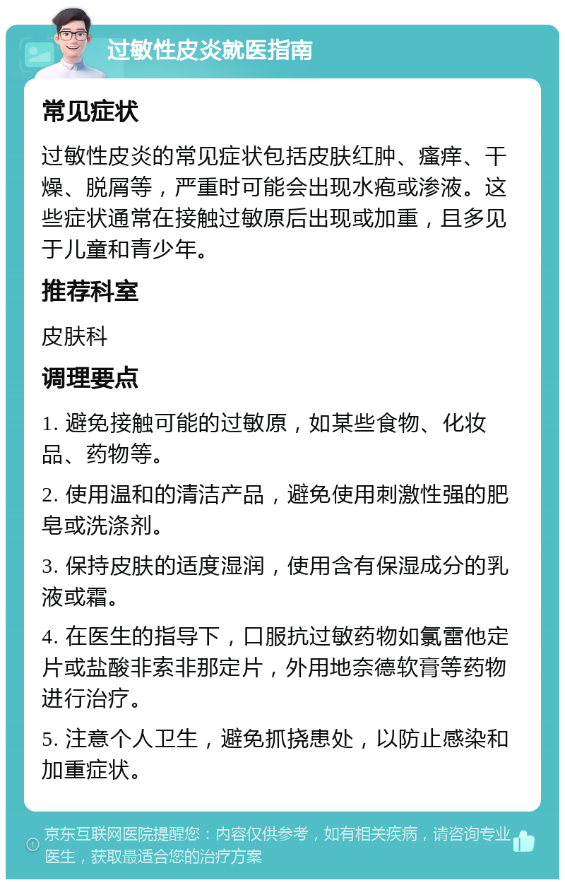 过敏性皮炎就医指南 常见症状 过敏性皮炎的常见症状包括皮肤红肿、瘙痒、干燥、脱屑等，严重时可能会出现水疱或渗液。这些症状通常在接触过敏原后出现或加重，且多见于儿童和青少年。 推荐科室 皮肤科 调理要点 1. 避免接触可能的过敏原，如某些食物、化妆品、药物等。 2. 使用温和的清洁产品，避免使用刺激性强的肥皂或洗涤剂。 3. 保持皮肤的适度湿润，使用含有保湿成分的乳液或霜。 4. 在医生的指导下，口服抗过敏药物如氯雷他定片或盐酸非索非那定片，外用地奈德软膏等药物进行治疗。 5. 注意个人卫生，避免抓挠患处，以防止感染和加重症状。