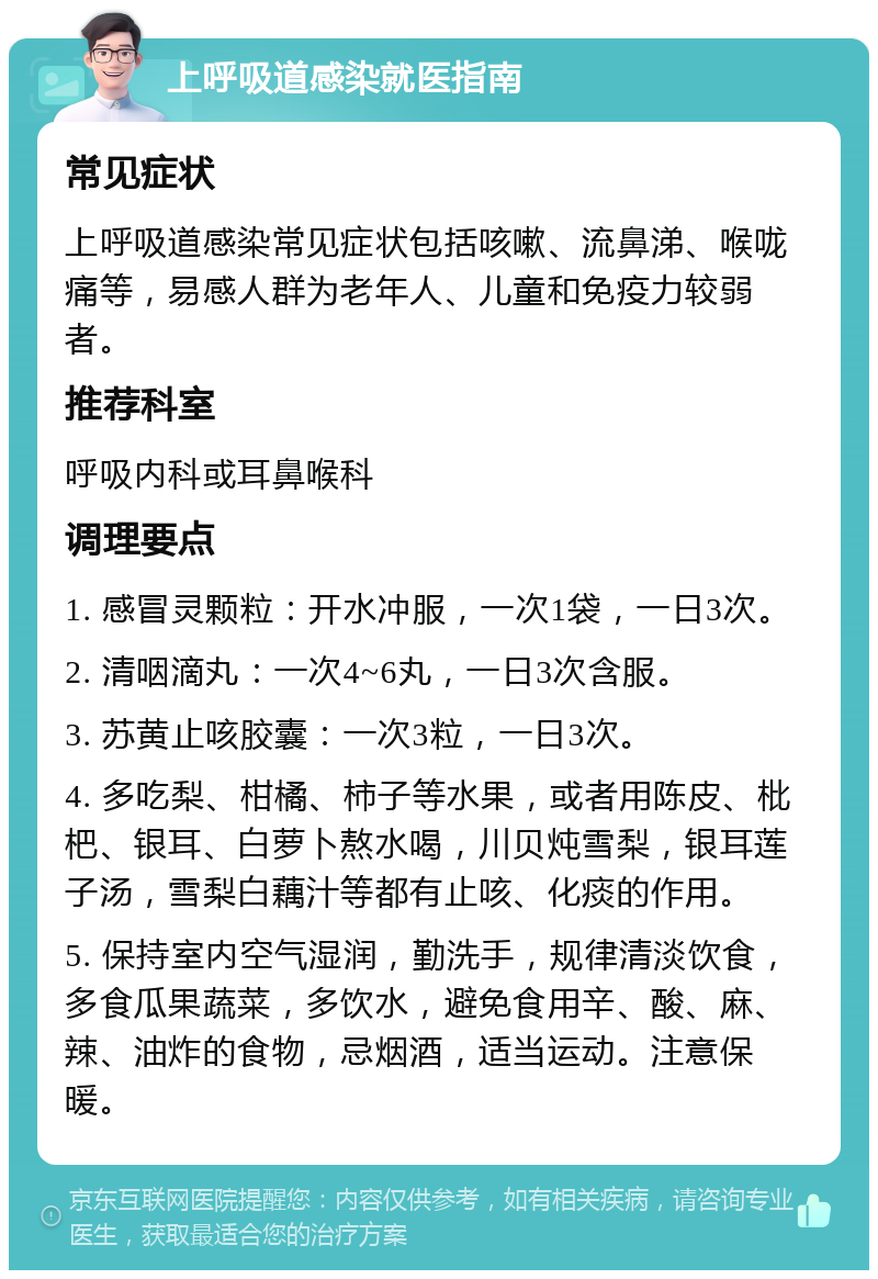 上呼吸道感染就医指南 常见症状 上呼吸道感染常见症状包括咳嗽、流鼻涕、喉咙痛等，易感人群为老年人、儿童和免疫力较弱者。 推荐科室 呼吸内科或耳鼻喉科 调理要点 1. 感冒灵颗粒：开水冲服，一次1袋，一日3次。 2. 清咽滴丸：一次4~6丸，一日3次含服。 3. 苏黄止咳胶囊：一次3粒，一日3次。 4. 多吃梨、柑橘、柿子等水果，或者用陈皮、枇杷、银耳、白萝卜熬水喝，川贝炖雪梨，银耳莲子汤，雪梨白藕汁等都有止咳、化痰的作用。 5. 保持室内空气湿润，勤洗手，规律清淡饮食，多食瓜果蔬菜，多饮水，避免食用辛、酸、麻、辣、油炸的食物，忌烟酒，适当运动。注意保暖。