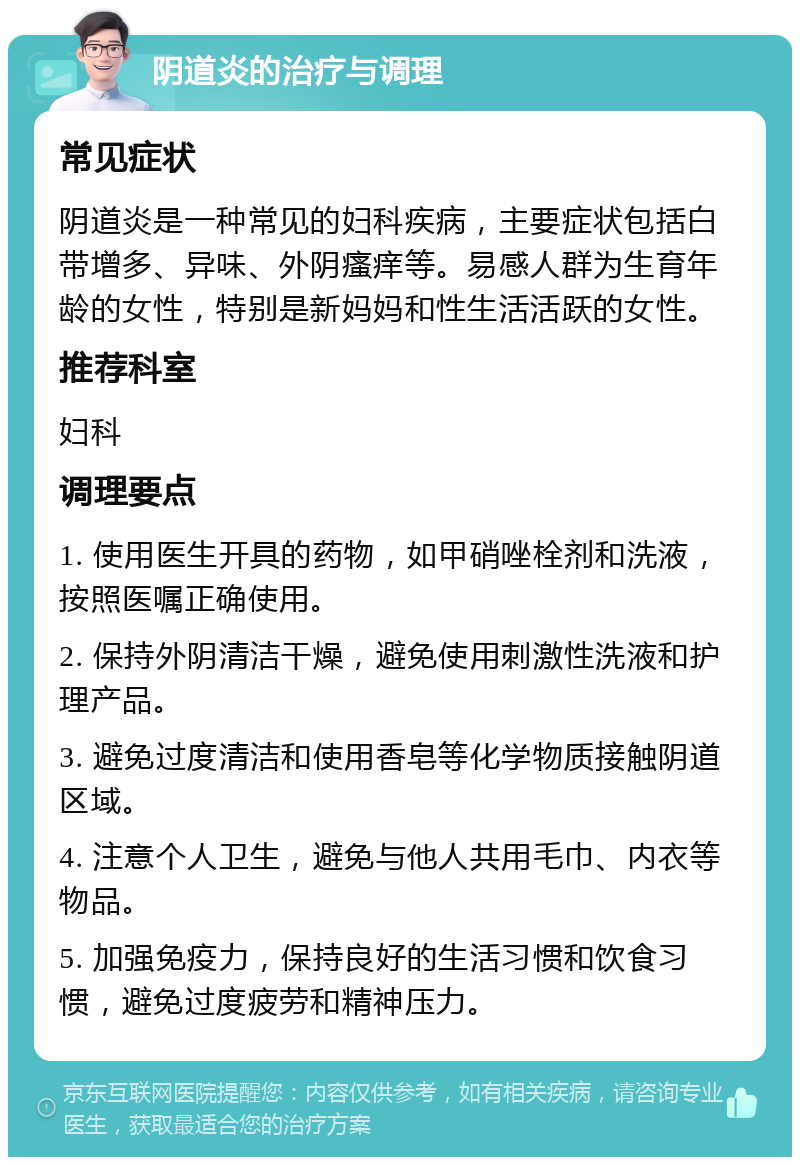 阴道炎的治疗与调理 常见症状 阴道炎是一种常见的妇科疾病，主要症状包括白带增多、异味、外阴瘙痒等。易感人群为生育年龄的女性，特别是新妈妈和性生活活跃的女性。 推荐科室 妇科 调理要点 1. 使用医生开具的药物，如甲硝唑栓剂和洗液，按照医嘱正确使用。 2. 保持外阴清洁干燥，避免使用刺激性洗液和护理产品。 3. 避免过度清洁和使用香皂等化学物质接触阴道区域。 4. 注意个人卫生，避免与他人共用毛巾、内衣等物品。 5. 加强免疫力，保持良好的生活习惯和饮食习惯，避免过度疲劳和精神压力。