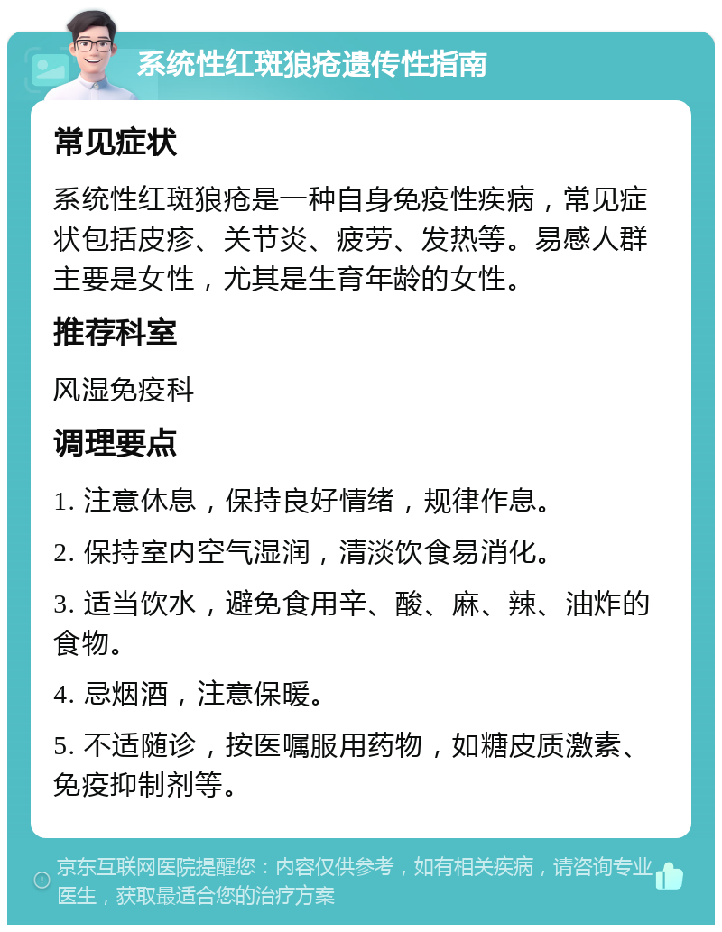 系统性红斑狼疮遗传性指南 常见症状 系统性红斑狼疮是一种自身免疫性疾病，常见症状包括皮疹、关节炎、疲劳、发热等。易感人群主要是女性，尤其是生育年龄的女性。 推荐科室 风湿免疫科 调理要点 1. 注意休息，保持良好情绪，规律作息。 2. 保持室内空气湿润，清淡饮食易消化。 3. 适当饮水，避免食用辛、酸、麻、辣、油炸的食物。 4. 忌烟酒，注意保暖。 5. 不适随诊，按医嘱服用药物，如糖皮质激素、免疫抑制剂等。