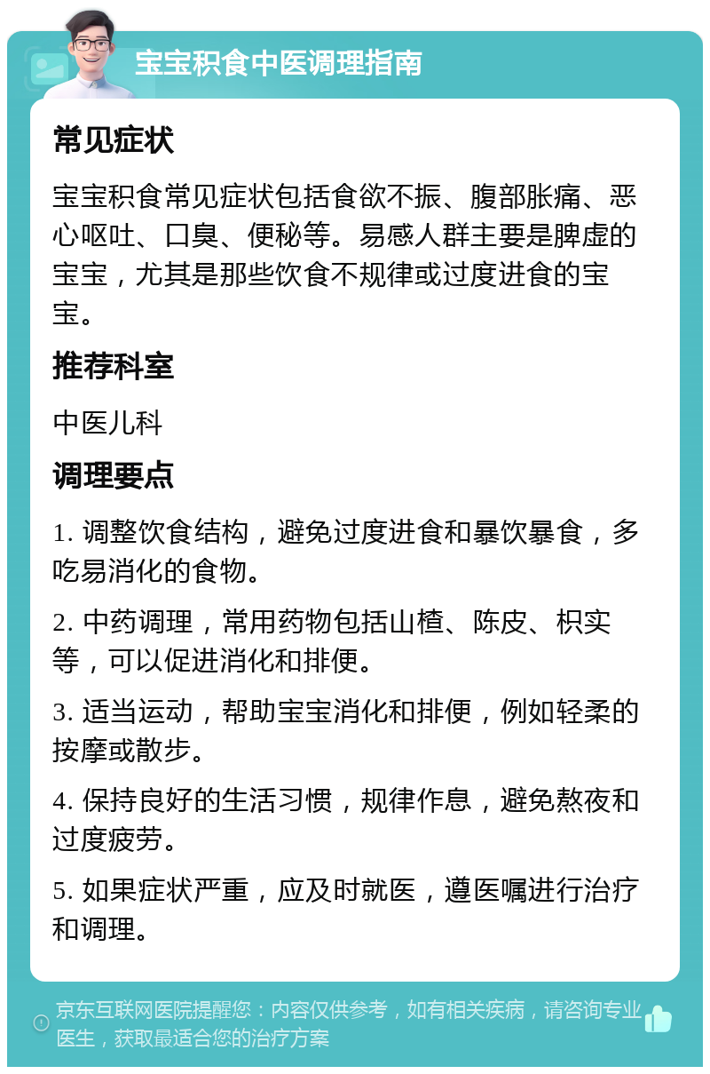 宝宝积食中医调理指南 常见症状 宝宝积食常见症状包括食欲不振、腹部胀痛、恶心呕吐、口臭、便秘等。易感人群主要是脾虚的宝宝，尤其是那些饮食不规律或过度进食的宝宝。 推荐科室 中医儿科 调理要点 1. 调整饮食结构，避免过度进食和暴饮暴食，多吃易消化的食物。 2. 中药调理，常用药物包括山楂、陈皮、枳实等，可以促进消化和排便。 3. 适当运动，帮助宝宝消化和排便，例如轻柔的按摩或散步。 4. 保持良好的生活习惯，规律作息，避免熬夜和过度疲劳。 5. 如果症状严重，应及时就医，遵医嘱进行治疗和调理。