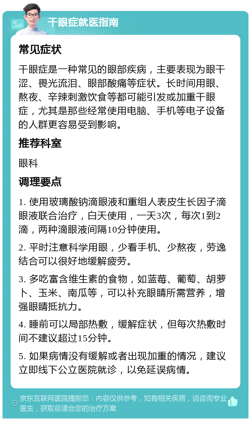 干眼症就医指南 常见症状 干眼症是一种常见的眼部疾病，主要表现为眼干涩、畏光流泪、眼部酸痛等症状。长时间用眼、熬夜、辛辣刺激饮食等都可能引发或加重干眼症，尤其是那些经常使用电脑、手机等电子设备的人群更容易受到影响。 推荐科室 眼科 调理要点 1. 使用玻璃酸钠滴眼液和重组人表皮生长因子滴眼液联合治疗，白天使用，一天3次，每次1到2滴，两种滴眼液间隔10分钟使用。 2. 平时注意科学用眼，少看手机、少熬夜，劳逸结合可以很好地缓解疲劳。 3. 多吃富含维生素的食物，如蓝莓、葡萄、胡萝卜、玉米、南瓜等，可以补充眼睛所需营养，增强眼睛抵抗力。 4. 睡前可以局部热敷，缓解症状，但每次热敷时间不建议超过15分钟。 5. 如果病情没有缓解或者出现加重的情况，建议立即线下公立医院就诊，以免延误病情。