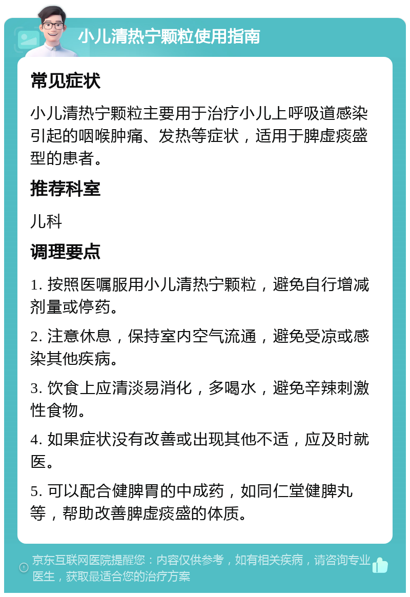 小儿清热宁颗粒使用指南 常见症状 小儿清热宁颗粒主要用于治疗小儿上呼吸道感染引起的咽喉肿痛、发热等症状，适用于脾虚痰盛型的患者。 推荐科室 儿科 调理要点 1. 按照医嘱服用小儿清热宁颗粒，避免自行增减剂量或停药。 2. 注意休息，保持室内空气流通，避免受凉或感染其他疾病。 3. 饮食上应清淡易消化，多喝水，避免辛辣刺激性食物。 4. 如果症状没有改善或出现其他不适，应及时就医。 5. 可以配合健脾胃的中成药，如同仁堂健脾丸等，帮助改善脾虚痰盛的体质。