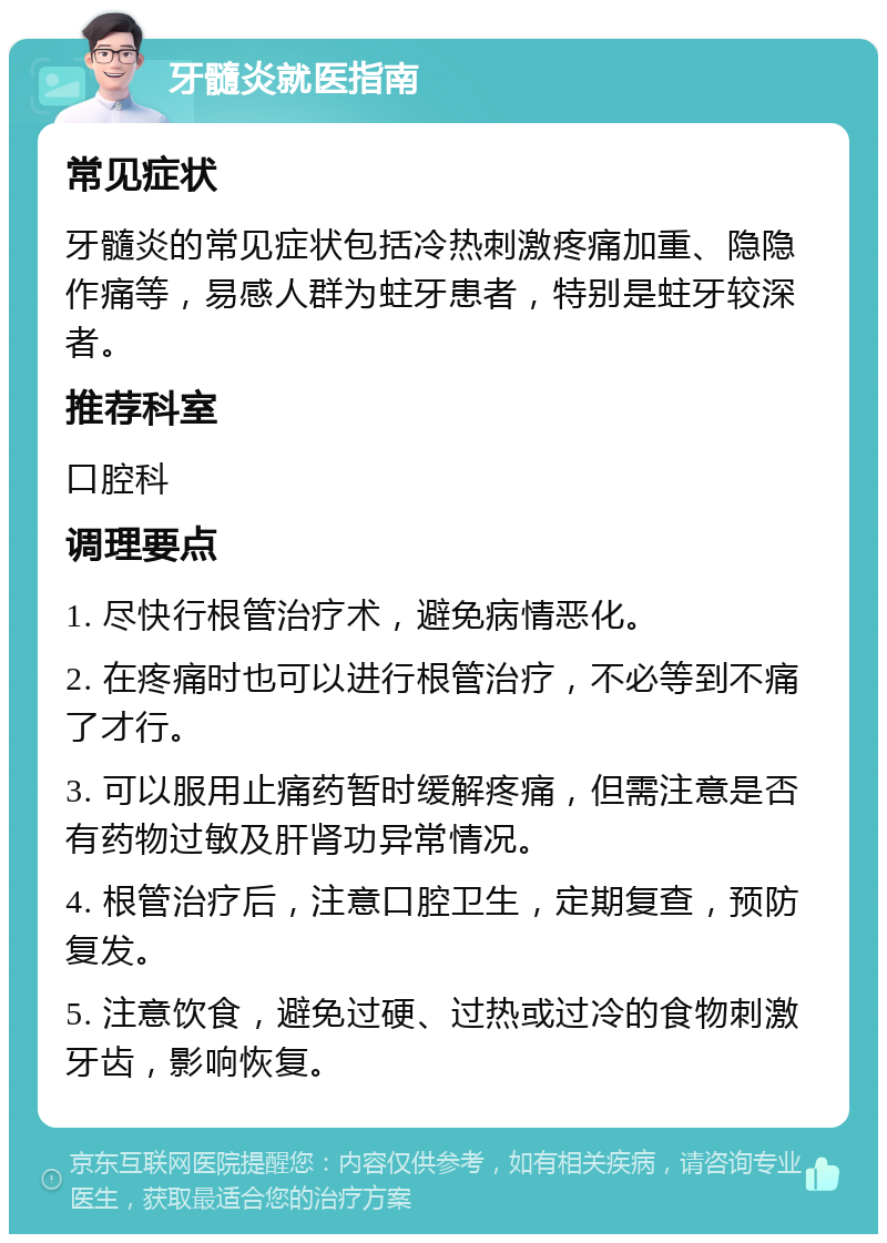 牙髓炎就医指南 常见症状 牙髓炎的常见症状包括冷热刺激疼痛加重、隐隐作痛等，易感人群为蛀牙患者，特别是蛀牙较深者。 推荐科室 口腔科 调理要点 1. 尽快行根管治疗术，避免病情恶化。 2. 在疼痛时也可以进行根管治疗，不必等到不痛了才行。 3. 可以服用止痛药暂时缓解疼痛，但需注意是否有药物过敏及肝肾功异常情况。 4. 根管治疗后，注意口腔卫生，定期复查，预防复发。 5. 注意饮食，避免过硬、过热或过冷的食物刺激牙齿，影响恢复。