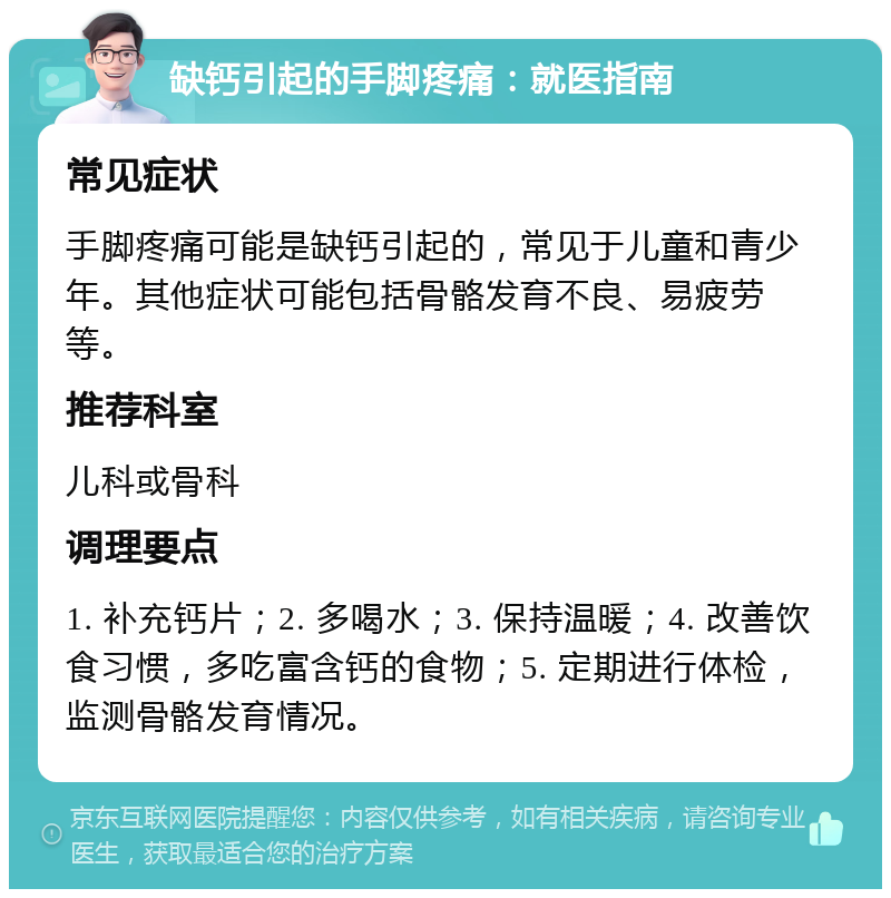 缺钙引起的手脚疼痛：就医指南 常见症状 手脚疼痛可能是缺钙引起的，常见于儿童和青少年。其他症状可能包括骨骼发育不良、易疲劳等。 推荐科室 儿科或骨科 调理要点 1. 补充钙片；2. 多喝水；3. 保持温暖；4. 改善饮食习惯，多吃富含钙的食物；5. 定期进行体检，监测骨骼发育情况。