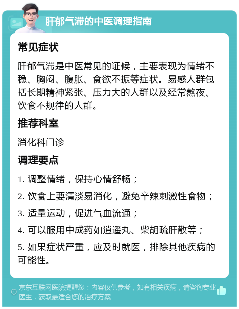 肝郁气滞的中医调理指南 常见症状 肝郁气滞是中医常见的证候，主要表现为情绪不稳、胸闷、腹胀、食欲不振等症状。易感人群包括长期精神紧张、压力大的人群以及经常熬夜、饮食不规律的人群。 推荐科室 消化科门诊 调理要点 1. 调整情绪，保持心情舒畅； 2. 饮食上要清淡易消化，避免辛辣刺激性食物； 3. 适量运动，促进气血流通； 4. 可以服用中成药如逍遥丸、柴胡疏肝散等； 5. 如果症状严重，应及时就医，排除其他疾病的可能性。