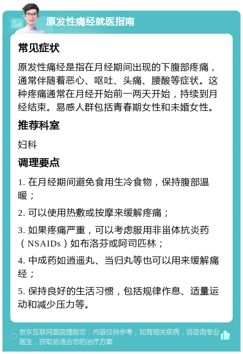 原发性痛经就医指南 常见症状 原发性痛经是指在月经期间出现的下腹部疼痛，通常伴随着恶心、呕吐、头痛、腰酸等症状。这种疼痛通常在月经开始前一两天开始，持续到月经结束。易感人群包括青春期女性和未婚女性。 推荐科室 妇科 调理要点 1. 在月经期间避免食用生冷食物，保持腹部温暖； 2. 可以使用热敷或按摩来缓解疼痛； 3. 如果疼痛严重，可以考虑服用非甾体抗炎药（NSAIDs）如布洛芬或阿司匹林； 4. 中成药如逍遥丸、当归丸等也可以用来缓解痛经； 5. 保持良好的生活习惯，包括规律作息、适量运动和减少压力等。