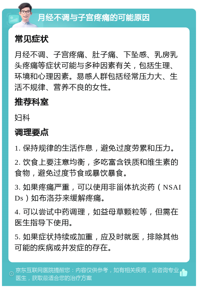 月经不调与子宫疼痛的可能原因 常见症状 月经不调、子宫疼痛、肚子痛、下坠感、乳房乳头疼痛等症状可能与多种因素有关，包括生理、环境和心理因素。易感人群包括经常压力大、生活不规律、营养不良的女性。 推荐科室 妇科 调理要点 1. 保持规律的生活作息，避免过度劳累和压力。 2. 饮食上要注意均衡，多吃富含铁质和维生素的食物，避免过度节食或暴饮暴食。 3. 如果疼痛严重，可以使用非甾体抗炎药（NSAIDs）如布洛芬来缓解疼痛。 4. 可以尝试中药调理，如益母草颗粒等，但需在医生指导下使用。 5. 如果症状持续或加重，应及时就医，排除其他可能的疾病或并发症的存在。