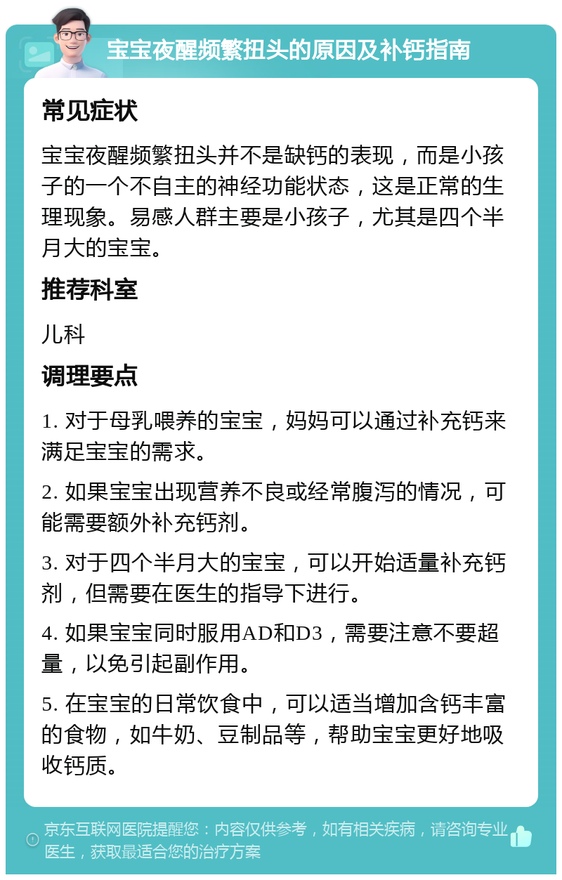 宝宝夜醒频繁扭头的原因及补钙指南 常见症状 宝宝夜醒频繁扭头并不是缺钙的表现，而是小孩子的一个不自主的神经功能状态，这是正常的生理现象。易感人群主要是小孩子，尤其是四个半月大的宝宝。 推荐科室 儿科 调理要点 1. 对于母乳喂养的宝宝，妈妈可以通过补充钙来满足宝宝的需求。 2. 如果宝宝出现营养不良或经常腹泻的情况，可能需要额外补充钙剂。 3. 对于四个半月大的宝宝，可以开始适量补充钙剂，但需要在医生的指导下进行。 4. 如果宝宝同时服用AD和D3，需要注意不要超量，以免引起副作用。 5. 在宝宝的日常饮食中，可以适当增加含钙丰富的食物，如牛奶、豆制品等，帮助宝宝更好地吸收钙质。