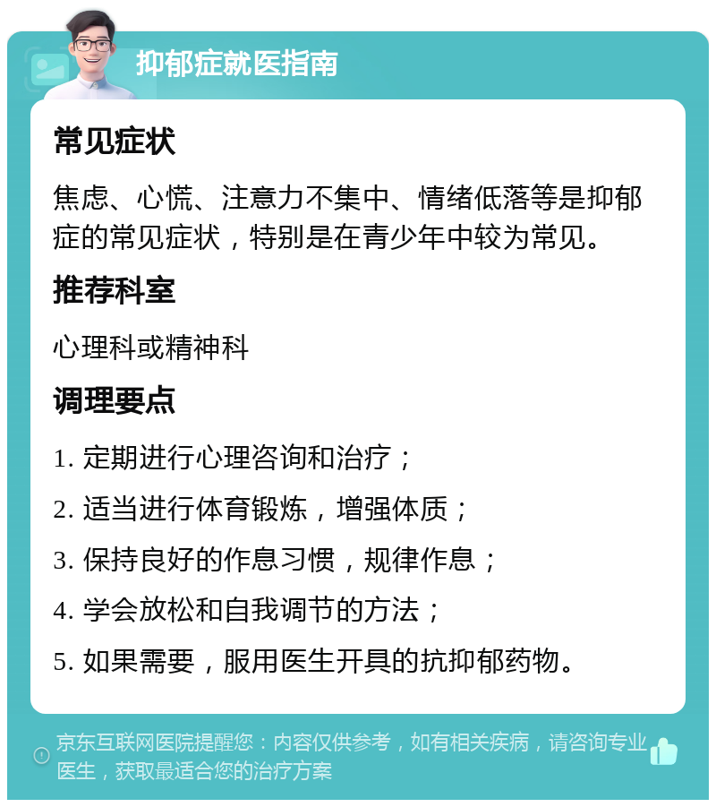 抑郁症就医指南 常见症状 焦虑、心慌、注意力不集中、情绪低落等是抑郁症的常见症状，特别是在青少年中较为常见。 推荐科室 心理科或精神科 调理要点 1. 定期进行心理咨询和治疗； 2. 适当进行体育锻炼，增强体质； 3. 保持良好的作息习惯，规律作息； 4. 学会放松和自我调节的方法； 5. 如果需要，服用医生开具的抗抑郁药物。