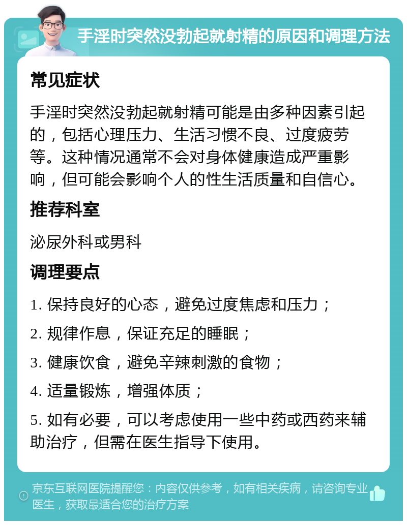 手淫时突然没勃起就射精的原因和调理方法 常见症状 手淫时突然没勃起就射精可能是由多种因素引起的，包括心理压力、生活习惯不良、过度疲劳等。这种情况通常不会对身体健康造成严重影响，但可能会影响个人的性生活质量和自信心。 推荐科室 泌尿外科或男科 调理要点 1. 保持良好的心态，避免过度焦虑和压力； 2. 规律作息，保证充足的睡眠； 3. 健康饮食，避免辛辣刺激的食物； 4. 适量锻炼，增强体质； 5. 如有必要，可以考虑使用一些中药或西药来辅助治疗，但需在医生指导下使用。