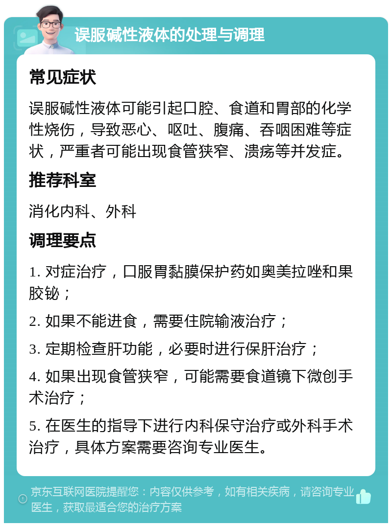 误服碱性液体的处理与调理 常见症状 误服碱性液体可能引起口腔、食道和胃部的化学性烧伤，导致恶心、呕吐、腹痛、吞咽困难等症状，严重者可能出现食管狭窄、溃疡等并发症。 推荐科室 消化内科、外科 调理要点 1. 对症治疗，口服胃黏膜保护药如奥美拉唑和果胶铋； 2. 如果不能进食，需要住院输液治疗； 3. 定期检查肝功能，必要时进行保肝治疗； 4. 如果出现食管狭窄，可能需要食道镜下微创手术治疗； 5. 在医生的指导下进行内科保守治疗或外科手术治疗，具体方案需要咨询专业医生。