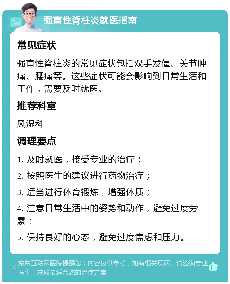 强直性脊柱炎就医指南 常见症状 强直性脊柱炎的常见症状包括双手发僵、关节肿痛、腰痛等。这些症状可能会影响到日常生活和工作，需要及时就医。 推荐科室 风湿科 调理要点 1. 及时就医，接受专业的治疗； 2. 按照医生的建议进行药物治疗； 3. 适当进行体育锻炼，增强体质； 4. 注意日常生活中的姿势和动作，避免过度劳累； 5. 保持良好的心态，避免过度焦虑和压力。