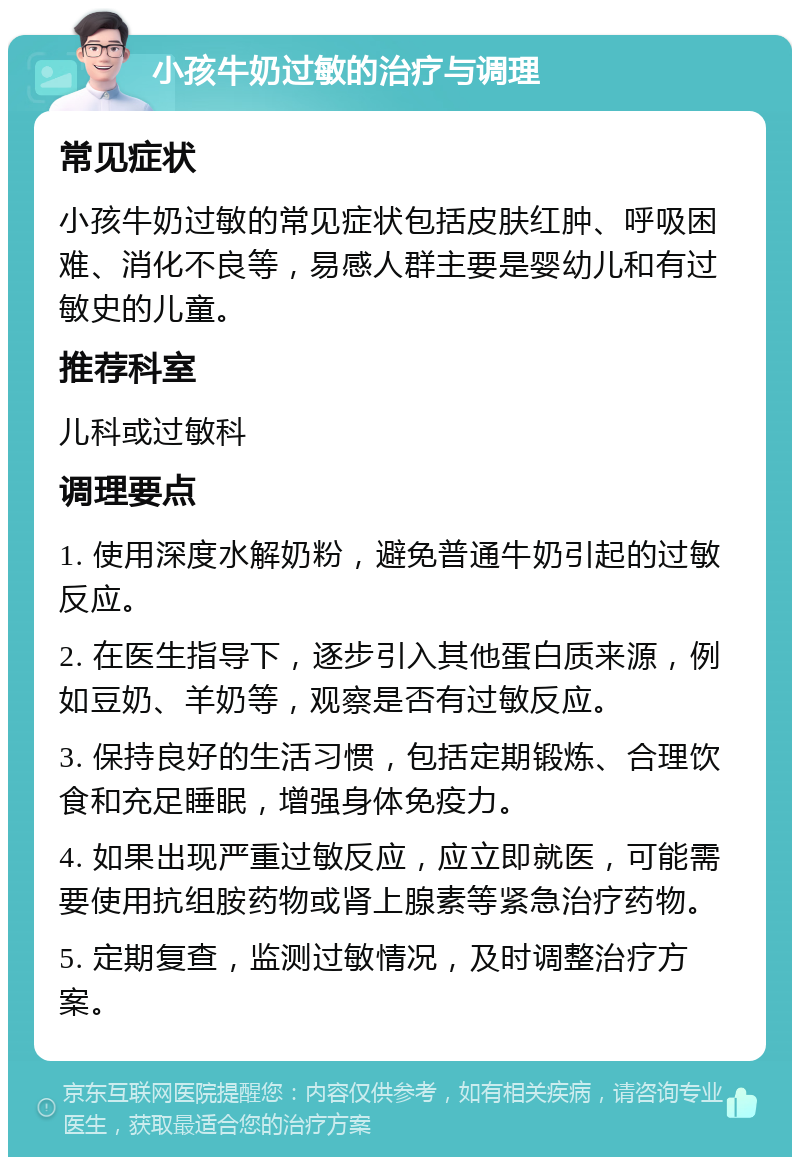 小孩牛奶过敏的治疗与调理 常见症状 小孩牛奶过敏的常见症状包括皮肤红肿、呼吸困难、消化不良等，易感人群主要是婴幼儿和有过敏史的儿童。 推荐科室 儿科或过敏科 调理要点 1. 使用深度水解奶粉，避免普通牛奶引起的过敏反应。 2. 在医生指导下，逐步引入其他蛋白质来源，例如豆奶、羊奶等，观察是否有过敏反应。 3. 保持良好的生活习惯，包括定期锻炼、合理饮食和充足睡眠，增强身体免疫力。 4. 如果出现严重过敏反应，应立即就医，可能需要使用抗组胺药物或肾上腺素等紧急治疗药物。 5. 定期复查，监测过敏情况，及时调整治疗方案。