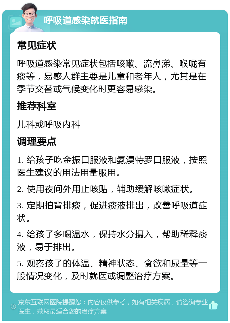 呼吸道感染就医指南 常见症状 呼吸道感染常见症状包括咳嗽、流鼻涕、喉咙有痰等，易感人群主要是儿童和老年人，尤其是在季节交替或气候变化时更容易感染。 推荐科室 儿科或呼吸内科 调理要点 1. 给孩子吃金振口服液和氨溴特罗口服液，按照医生建议的用法用量服用。 2. 使用夜间外用止咳贴，辅助缓解咳嗽症状。 3. 定期拍背排痰，促进痰液排出，改善呼吸道症状。 4. 给孩子多喝温水，保持水分摄入，帮助稀释痰液，易于排出。 5. 观察孩子的体温、精神状态、食欲和尿量等一般情况变化，及时就医或调整治疗方案。