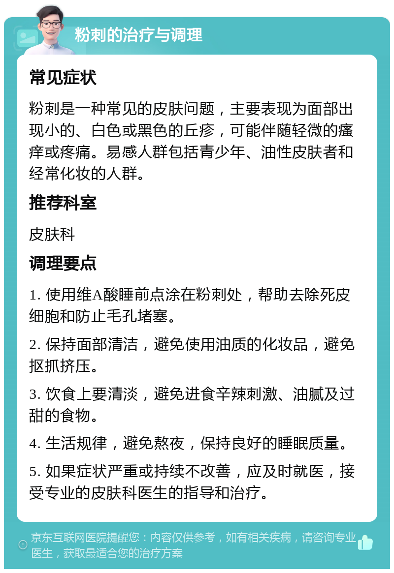 粉刺的治疗与调理 常见症状 粉刺是一种常见的皮肤问题，主要表现为面部出现小的、白色或黑色的丘疹，可能伴随轻微的瘙痒或疼痛。易感人群包括青少年、油性皮肤者和经常化妆的人群。 推荐科室 皮肤科 调理要点 1. 使用维A酸睡前点涂在粉刺处，帮助去除死皮细胞和防止毛孔堵塞。 2. 保持面部清洁，避免使用油质的化妆品，避免抠抓挤压。 3. 饮食上要清淡，避免进食辛辣刺激、油腻及过甜的食物。 4. 生活规律，避免熬夜，保持良好的睡眠质量。 5. 如果症状严重或持续不改善，应及时就医，接受专业的皮肤科医生的指导和治疗。