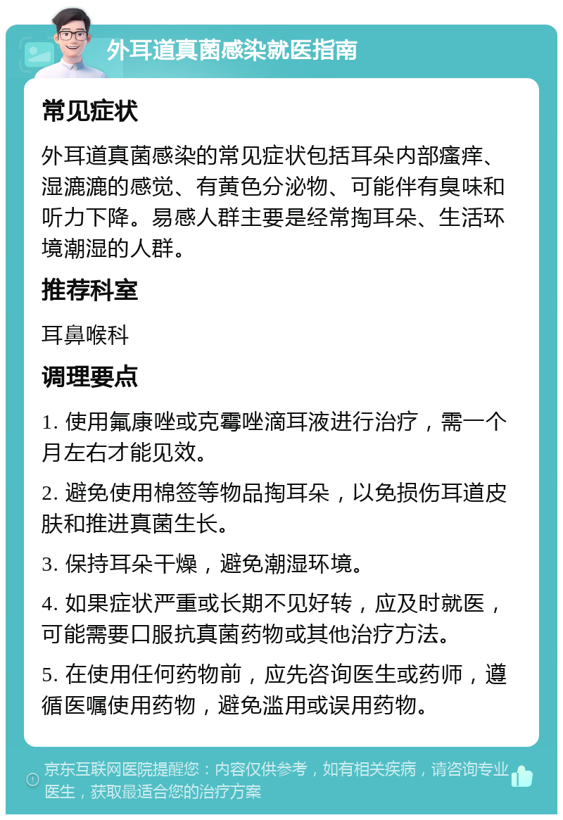 外耳道真菌感染就医指南 常见症状 外耳道真菌感染的常见症状包括耳朵内部瘙痒、湿漉漉的感觉、有黄色分泌物、可能伴有臭味和听力下降。易感人群主要是经常掏耳朵、生活环境潮湿的人群。 推荐科室 耳鼻喉科 调理要点 1. 使用氟康唑或克霉唑滴耳液进行治疗，需一个月左右才能见效。 2. 避免使用棉签等物品掏耳朵，以免损伤耳道皮肤和推进真菌生长。 3. 保持耳朵干燥，避免潮湿环境。 4. 如果症状严重或长期不见好转，应及时就医，可能需要口服抗真菌药物或其他治疗方法。 5. 在使用任何药物前，应先咨询医生或药师，遵循医嘱使用药物，避免滥用或误用药物。